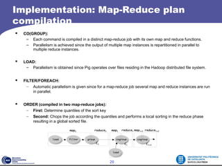 Implementation: Map-Reduce plan
compilation
   CO(GROUP):
     – Each command is compiled in a distinct map-reduce job with its own map and reduce functions.
     – Parallelism is achieved since the output of multiple map instances is repartitioned in parallel to
        multiple reduce instances.


   LOAD:
     – Parallelism is obtained since Pig operates over files residing in the Hadoop distributed file system.


   FILTER/FOREACH:
     – Automatic parallelism is given since for a map-reduce job several map and reduce instances are run
         in parallel.


   ORDER (compiled in two map-reduce jobs):
     – First: Determine quantiles of the sort key
     – Second: Chops the job according the quantiles and performs a local sorting in the reduce phase
       resulting in a global sorted file.




                                                     20
 