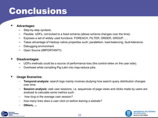 Conclusions
   Advantages:
     –   Step-by-step syntaxis.
     –   Flexible: UDFs, not locked to a fixed schema (allows schema changes over the time).
     –   Exposes a set of widely used functions: FOREACH, FILTER, ORDER, GROUP, …
     –   Takes advantage of Hadoop native properties such: parallelism, load-balancing, fault-tolerance.
     –   Debugging environment.
     –   Open Source (IMPORTANT!!)


   Disadvantages:
     –   UDFs methods could be a source of performance loss (the control relies on the user side).
     –   Overhead while compiling Pig Latin into map-reduce jobs.


   Usage Scenarios:
     –   Temporal analysis: search logs mainly involves studying how search query distribution changes
         over time.
     –   Session analysis: web user sessions, i.e, sequences of page views and clicks made by users are
         analized to calculate some metrics such:
     –   how long is the average user session?
     –   how many links does a user click on before leaving a website?
     –   Others, ...


                                                    22
 