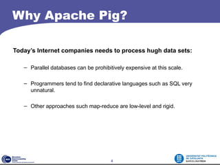 Why Apache Pig?

Today’s Internet companies needs to process hugh data sets:

   – Parallel databases can be prohibitively expensive at this scale.

   – Programmers tend to find declarative languages such as SQL very
     unnatural.

   – Other approaches such map-reduce are low-level and rigid.




                                       4
 