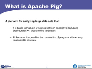 What is Apache Pig?

A platform for analyzing large data sets that:

   – It is based in Pig Latin which lies between declarative (SQL) and
     procedural (C++) programming languages.

   – At the same time, enables the construction of programs with an easy
     parallelizable structure.




                                      5
 