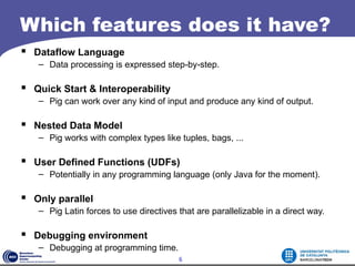 Which features does it have?
 Dataflow Language
   – Data processing is expressed step-by-step.

 Quick Start & Interoperability
   – Pig can work over any kind of input and produce any kind of output.

 Nested Data Model
   – Pig works with complex types like tuples, bags, ...

 User Defined Functions (UDFs)
   – Potentially in any programming language (only Java for the moment).

 Only parallel
   – Pig Latin forces to use directives that are parallelizable in a direct way.

 Debugging environment
   – Debugging at programming time.
                                        6
 