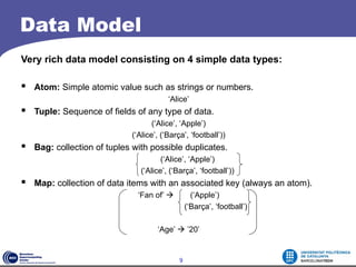 Data Model
Very rich data model consisting on 4 simple data types:

 Atom: Simple atomic value such as strings or numbers.
                                        ‘Alice’
 Tuple: Sequence of fields of any type of data.
                                   (‘Alice’, ‘Apple’)
                            (‘Alice’, (‘Barça’, ‘football’))
 Bag: collection of tuples with possible duplicates.
                                      (‘Alice’, ‘Apple’)
                               (‘Alice’, (‘Barça’, ‘football’))
 Map: collection of data items with an associated key (always an atom).
                              ‘Fan of’           (‘Apple’)
                                                (‘Barça’, ‘football’)

                                    ‘Age’  ’20’


                                            9
 