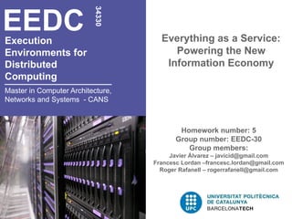 EEDC

                          34330
Execution                            Everything as a Service:
Environments for                        Powering the New
Distributed                           Information Economy
Computing
Master in Computer Architecture,
Networks and Systems - CANS



                                           Homework number: 5
                                          Group number: EEDC-30
                                             Group members:
                                        Javier Álvarez – javicid@gmail.com
                                   Francesc Lordan –francesc.lordan@gmail.com
                                     Roger Rafanell – rogerrafanell@gmail.com
 