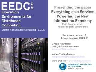 EEDC
                         34330
                                           Presenting the paper
Execution                                Everything as a Service:
Environments for                            Powering the New
Distributed                               Information Economy
                                                 Prith Banerjee et al.,
Computing                                     Hewlett-Packard Laboratories
Master in Distributed Computing - EMDC

                                                  Homework number: 5
                                                 Group number: EEDC-7

                                         Group members:
                                         Georgia Christodoulidou –
                                         geochris71@gmail.com

                                         Ioanna Tsalouchidou –
                                         ioannatsalouchidou@gmail.com
                                         Maria Stylianou – marsty5@gmail.com
 