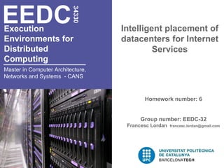 EEDC

                          34330
Execution                          Intelligent placement of
Environments for                   datacenters for Internet
Distributed                                 Services
Computing
Master in Computer Architecture,
Networks and Systems - CANS



                                          Homework number: 6


                                         Group number: EEDC-32
                                    Francesc Lordan   francesc.lordan@gmail.com
 