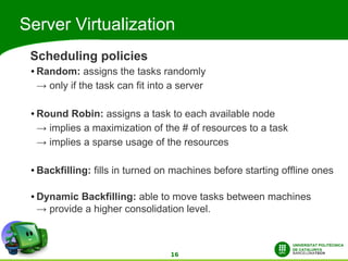 Server Virtualization
 Scheduling policies
 ●   Random: assigns the tasks randomly
     → only if the task can fit into a server

 ●   Round Robin: assigns a task to each available node
     → implies a maximization of the # of resources to a task
     → implies a sparse usage of the resources

 ●   Backfilling: fills in turned on machines before starting offline ones

 ●   Dynamic Backfilling: able to move tasks between machines
     → provide a higher consolidation level.



                                    16
 
