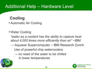 Additional Help – Hardware Level

  Cooling
 ●
     Automatic Air Cooling

 ●
     Water Cooling
     “water as a coolant has the ability to capture heat
     about 4,000 times more efficiently than air” ~IBM
     → Aquasar Supercomputer – IBM Research Zurich
       Use of powerful chip watercoolers
       → no need of the water to be chilled
          in lower temperatures

                             18
 