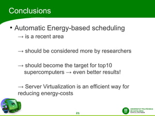 Conclusions
●
    Automatic Energy-based scheduling
     → is a recent area

     → should be considered more by researchers

     → should become the target for top10
      supercomputers → even better results!

     → Server Virtualization is an efficient way for
     reducing energy-costs


                             21
 