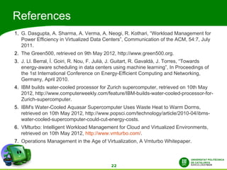 References
1. G. Dasgupta, A. Sharma, A. Verma, A. Neogi, R. Kothari, “Workload Management for
   Power Efficiency in Virtualized Data Centers”, Communication of the ACM, 54:7, July
   2011.
2. The Green500, retrieved on 9th May 2012, http://www.green500.org.
3. J. Ll. Berral, Í. Goiri, R. Nou, F. Julià, J. Guitart, R. Gavaldà, J. Torres, “Towards
   energy-aware scheduling in data centers using machine learning”, In Proceedings of
   the 1st International Conference on Energy-Efficient Computing and Networking,
   Germany, April 2010.
4. IBM builds water-cooled processor for Zurich supercomputer, retrieved on 10th May
   2012, http://www.computerweekly.com/feature/IBM-builds-water-cooled-processor-for-
   Zurich-supercomputer.
5. IBM's Water-Cooled Aquasar Supercomputer Uses Waste Heat to Warm Dorms,
   retrieved on 10th May 2012, http://www.popsci.com/technology/article/2010-04/ibms-
   water-cooled-supercomputer-could-cut-energy-costs.
6. VMturbo: Intelligent Workload Management for Cloud and Virtualized Environments,
   retrieved on 10th May 2012, http://www.vmturbo.com/.
7. Operations Management in the Age of Virtualization, A Vmturbo Whitepaper.



                                            22
 
