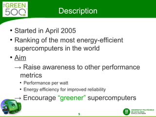 Description

●
    Started in April 2005
●
    Ranking of the most energy-efficient
    supercomputers in the world
●
    Aim
    → Raise awareness to other performance
      metrics
     ●
         Performance per watt
     ●
         Energy efficiency for improved reliability
    → Encourage “greener” supercomputers

                                    5
 