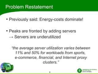 Problem Restatement

●
    Previously said: Energy-costs dominate!

●
    Peaks are fronted by adding servers
    → Servers are underutilized

     “the average server utilization varies between
        11% and 50% for workloads from sports,
       e-commerce, financial, and Internet proxy
                      clusters.”

                           9
 