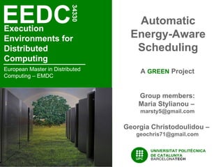 EEDC
                          34330
                                     Automatic
Execution
Environments for                    Energy-Aware
Distributed                          Scheduling
Computing
European Master in Distributed        A GREEN Project
Computing – EMDC


                                      Group members:
                                      Maria Stylianou –
                                      marsty5@gmail.com

                                  Georgia Christodoulidou –
                                     geochris71@gmail.com
 