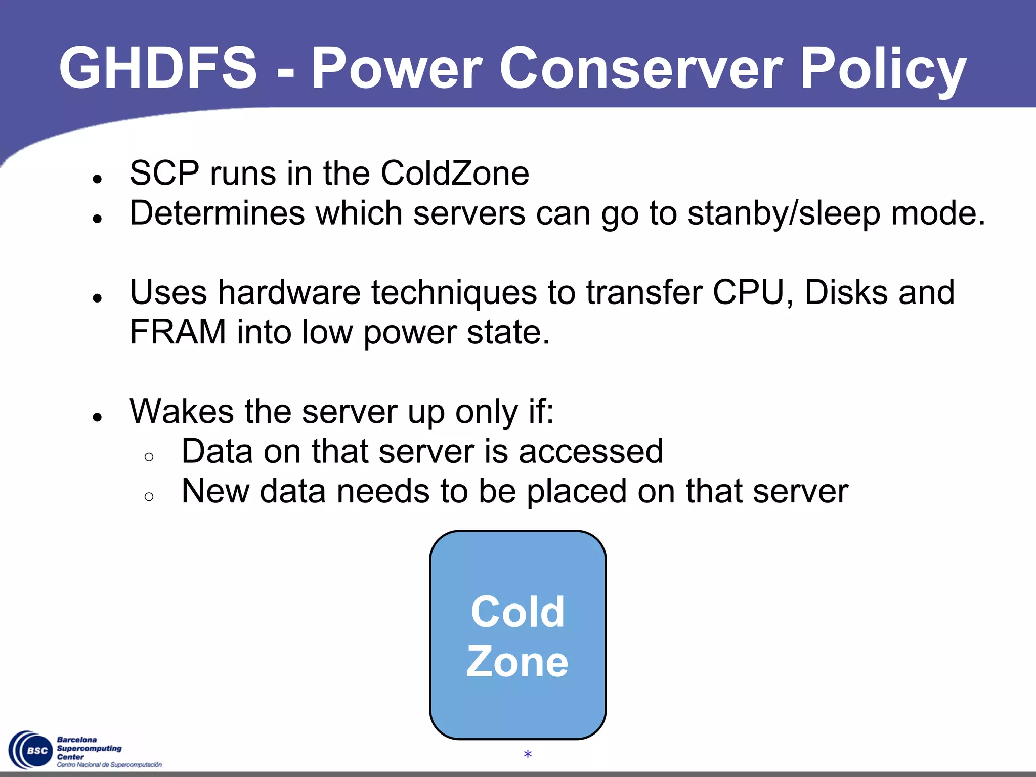 GHDFS - Power Conserver Policy
 ●   SCP runs in the ColdZone
 ●   Determines which servers can go to stanby/sleep mode.

 ●   Uses hardware techniques to transfer CPU, Disks and
     FRAM into low power state.

 ●   Wakes the server up only if:
     ○ Data on that server is accessed
     ○ New data needs to be placed on that server




                         Cold
                         Zone

                             *
 
