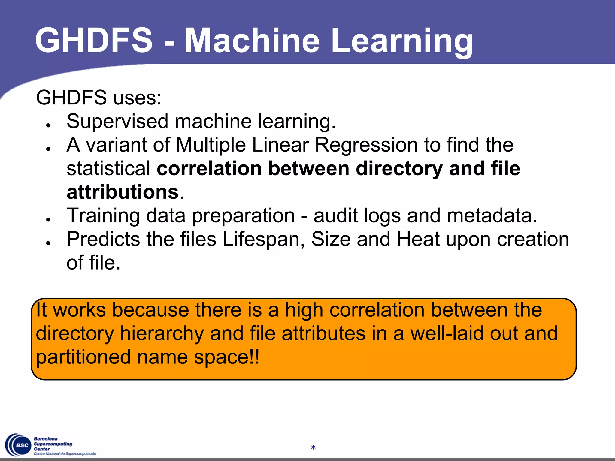 GHDFS - Machine Learning
GHDFS uses:
 ● Supervised machine learning.
 ● A variant of Multiple Linear Regression to find the
   statistical correlation between directory and file
   attributions.
 ● Training data preparation - audit logs and metadata.
 ● Predicts the files Lifespan, Size and Heat upon creation
   of file.

It works because there is a high correlation between the
directory hierarchy and file attributes in a well-laid out and
partitioned name space!!



                                *
 