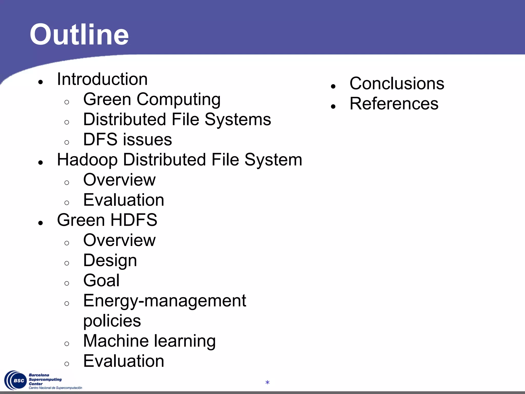 Outline
●   Introduction                     ●   Conclusions
     ○ Green Computing               ●   References
     ○ Distributed File Systems
     ○ DFS issues
●   Hadoop Distributed File System
     ○ Overview
     ○ Evaluation
●   Green HDFS
     ○ Overview
     ○ Design
     ○ Goal
     ○ Energy-management
        policies
     ○ Machine learning
     ○ Evaluation
                             *
 