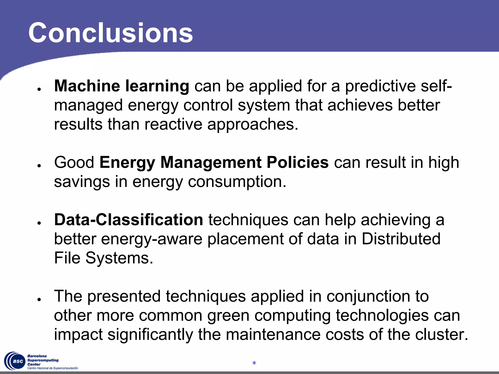 Conclusions
●   Machine learning can be applied for a predictive self-
    managed energy control system that achieves better
    results than reactive approaches.

●   Good Energy Management Policies can result in high
    savings in energy consumption.

●   Data-Classification techniques can help achieving a
    better energy-aware placement of data in Distributed
    File Systems.

●   The presented techniques applied in conjunction to
    other more common green computing technologies can
    impact significantly the maintenance costs of the cluster.
                               *
 