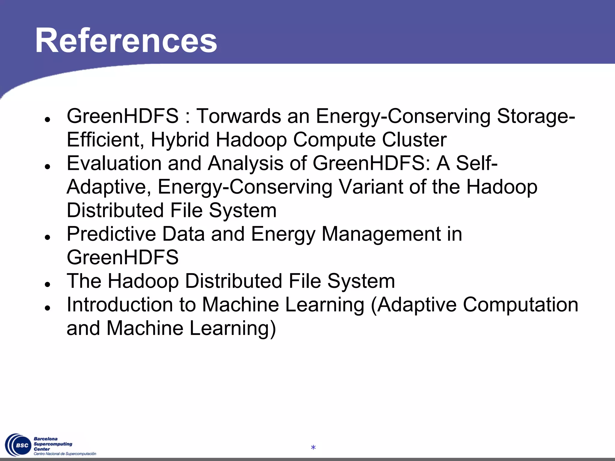References

●   GreenHDFS : Torwards an Energy-Conserving Storage-
    Efficient, Hybrid Hadoop Compute Cluster
●   Evaluation and Analysis of GreenHDFS: A Self-
    Adaptive, Energy-Conserving Variant of the Hadoop
    Distributed File System
●   Predictive Data and Energy Management in
    GreenHDFS
●   The Hadoop Distributed File System
●   Introduction to Machine Learning (Adaptive Computation
    and Machine Learning)




                             *
 