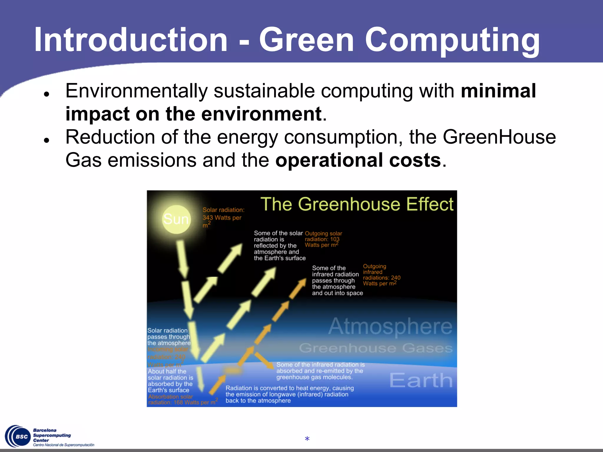 Introduction - Green Computing
●   Environmentally sustainable computing with minimal
    impact on the environment.
●   Reduction of the energy consumption, the GreenHouse
    Gas emissions and the operational costs.




                            *
 