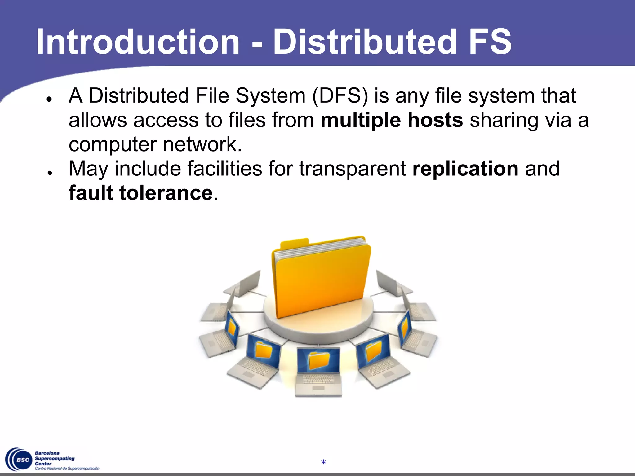 Introduction - Distributed FS
●   A Distributed File System (DFS) is any file system that
    allows access to files from multiple hosts sharing via a
    computer network.
●   May include facilities for transparent replication and
    fault tolerance.




                               *
 