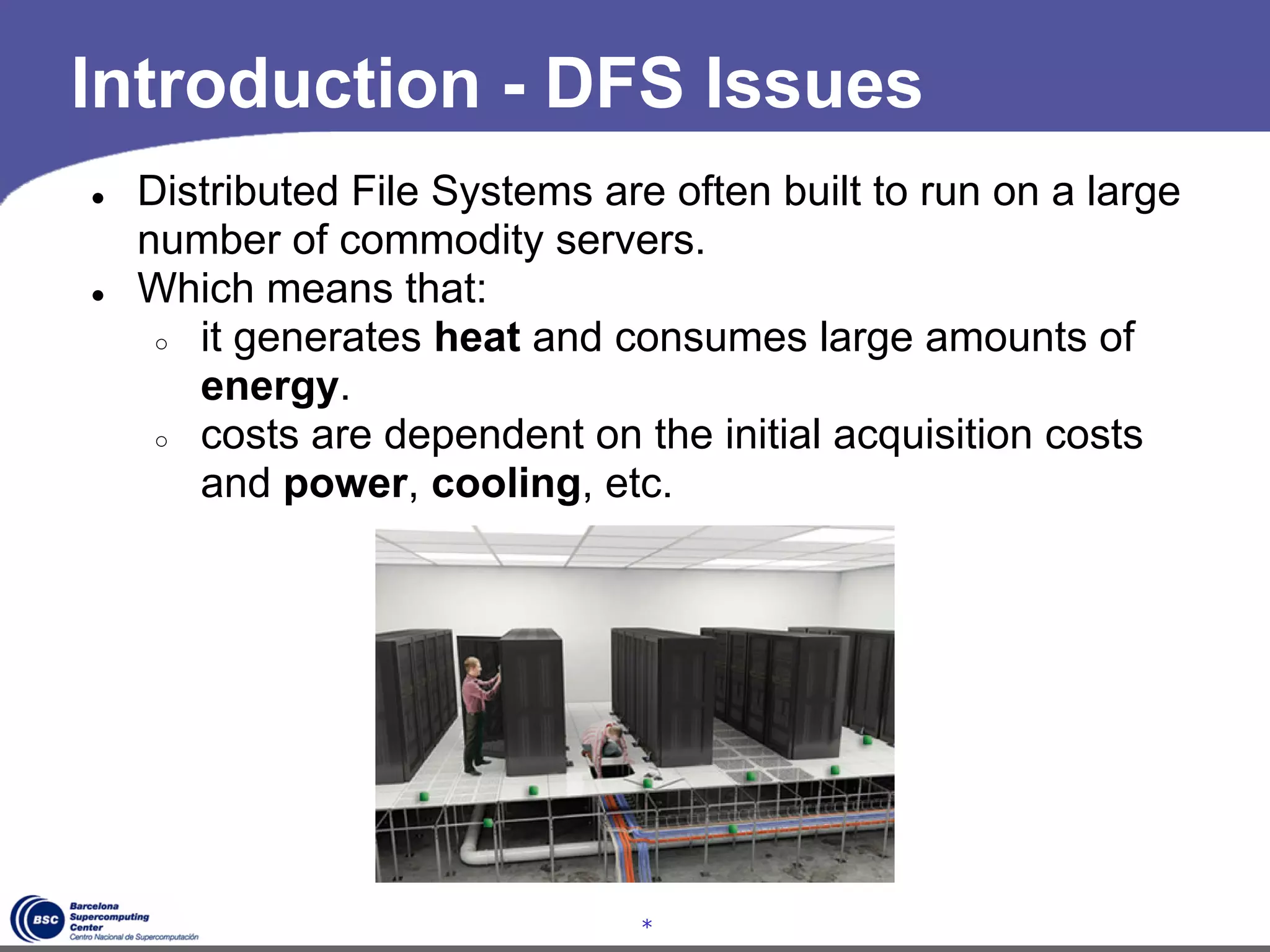 Introduction - DFS Issues
●   Distributed File Systems are often built to run on a large
    number of commodity servers.
●   Which means that:
     ○ it generates heat and consumes large amounts of
       energy.
     ○ costs are dependent on the initial acquisition costs
       and power, cooling, etc.




                                *
 