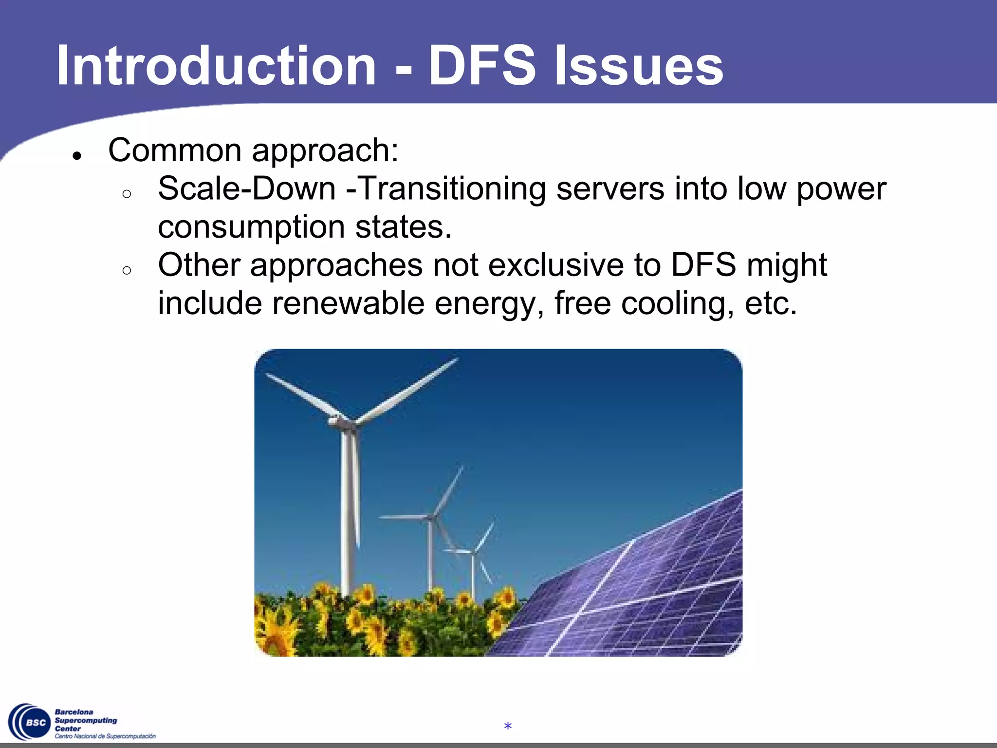 Introduction - DFS Issues
●   Common approach:
     ○ Scale-Down -Transitioning servers into low power
       consumption states.
     ○ Other approaches not exclusive to DFS might
       include renewable energy, free cooling, etc.




                             *
 