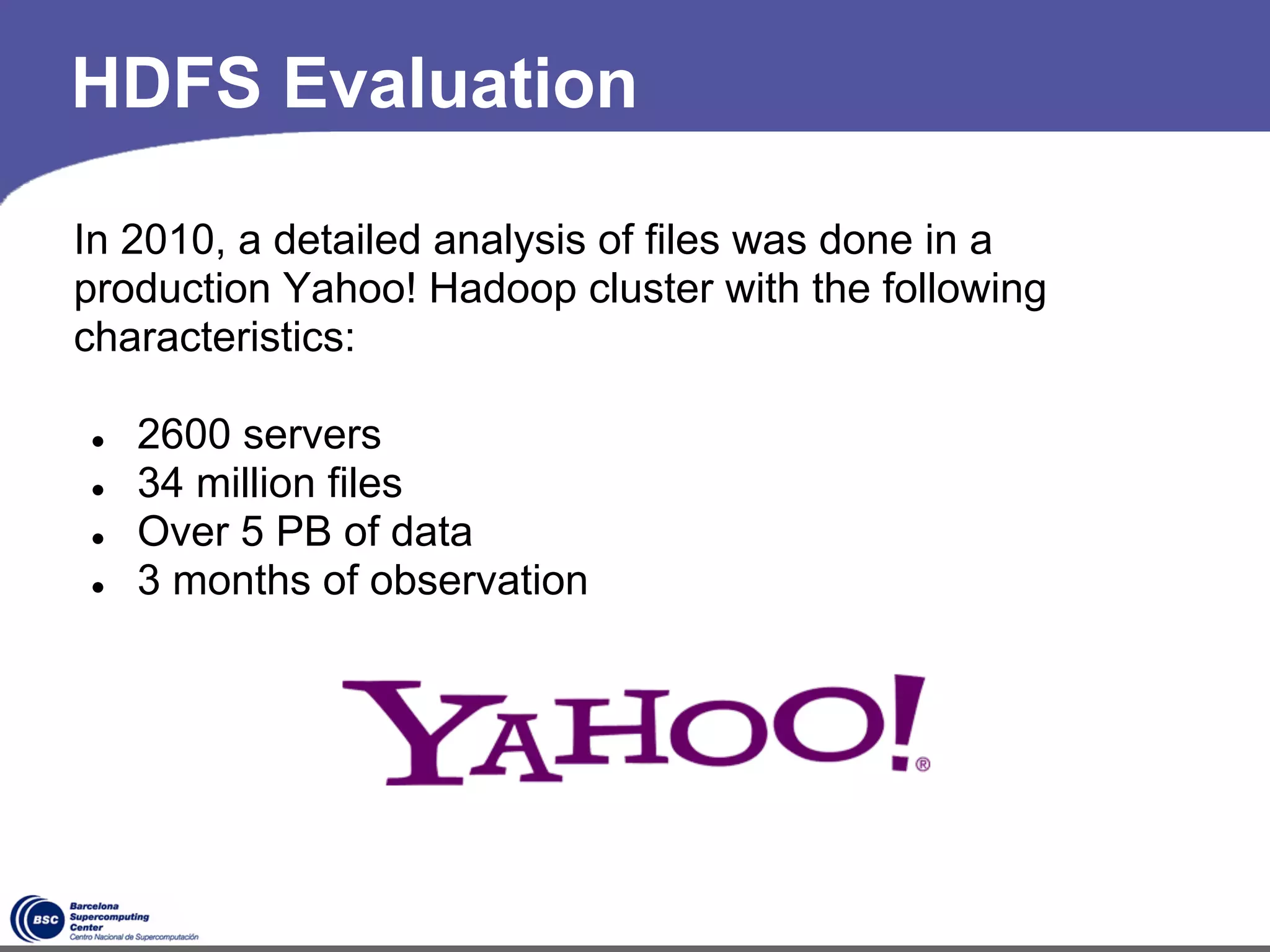 HDFS Evaluation

In 2010, a detailed analysis of files was done in a
production Yahoo! Hadoop cluster with the following
characteristics:

●   2600 servers
●   34 million files
●   Over 5 PB of data
●   3 months of observation




                              *
 