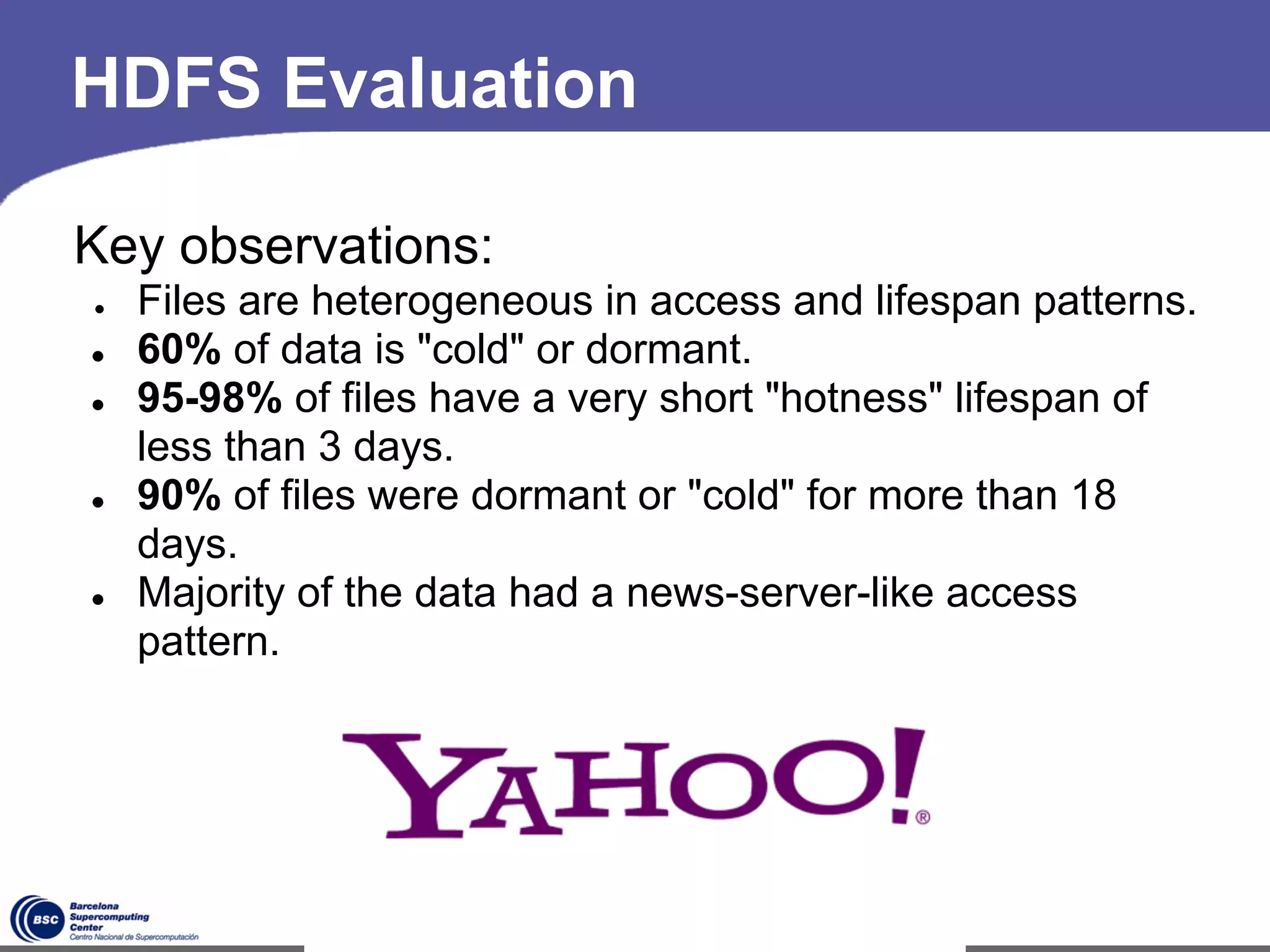 HDFS Evaluation

Key observations:
●   Files are heterogeneous in access and lifespan patterns.
●   60% of data is "cold" or dormant.
●   95-98% of files have a very short "hotness" lifespan of
    less than 3 days.
●   90% of files were dormant or "cold" for more than 18
    days.
●   Majority of the data had a news-server-like access
    pattern.




                              *
 