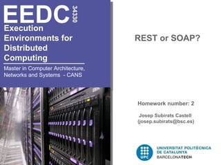 EEDC

                          34330
Execution
Environments for                   REST or SOAP?
Distributed
Computing
Master in Computer Architecture,
Networks and Systems - CANS




                                   Homework number: 2

                                    Josep Subirats Castell
                                   (josep.subirats@bsc.es)
 