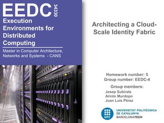 EEDC

                          34330
Execution
                                   Architecting a Cloud-
Environments for
                                   Scale Identity Fabric
Distributed
Computing
Master in Computer Architecture,
Networks and Systems - CANS



                                       Homework number: 5
                                      Group number: EEDC-4
                                         Group members:
                                       Josep Subirats
                                       Arinto Murdopo
                                       Juan Luis Pérez
 