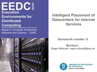 EEDC

                          34330
Execution
Environments for                   Intelligent Placement of
Distributed                        Datacenters for Internet
Computing                                   Services
Master in Computer Architecture,
Networks and Systems - CANS

                                        Homework number: 6

                                               Members:
                                   Roger Rafanell roger.rafanell@bsc.es
 