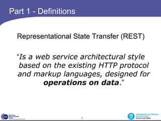 Part 1 - Definitions


  Representational State Transfer (REST)

  “Is a web service architectural style
   based on the existing HTTP protocol
  and markup languages, designed for
          operations on data.”

                        



                       3
 