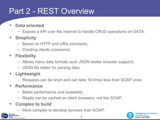 Part 2 - REST Overview
 Data oriented
   – Expose a API over the internet to handle CRUD operations on DATA.
 Simplicity
   – Based on HTTP and URIs standards.
   – Creating clients (consume).
 Flexibility
   – Allows many data formats such JSON (better browser support).
   – JSON fits better for parsing data.
 Lightweight
   – Requests can be short and can take 10 times less than SOAP ones.
 Performance
   – Better performance and scalability.
   – Reads can be cached on client browsers, not like SOAP.
 Complex to build
   – More complex to develop services than SOAP.
                                    5
 