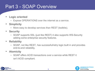 Part 3 - SOAP Overview

 Logic oriented
   – Expose OPERATIONS over the internet as a service.
 Simplicity
   – More easy to develop services than REST (toolkits).
 Security
   – SOAP supports SSL (just like REST) it also supports WS-Security
     adding some enterprise security features. 
 Reliability
   – SOAP, not like REST, has successful/retry logic built in and provides
     end-to-end reliability. 
 Atomicity
   – SOAP offers ACID transactions over a service while REST it
     isn’t ACID compliant. 



                                      6
 