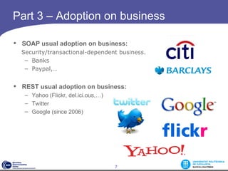 Part 3 – Adoption on business

 SOAP usual adoption on business:
    Security/transactional-dependent business. 
     – Banks 
     – Paypal,…


 REST usual adoption on business:
   – Yahoo (Flickr, del.ici.ous,…)
   – Twitter
   – Google (since 2006)




                                     7
 
