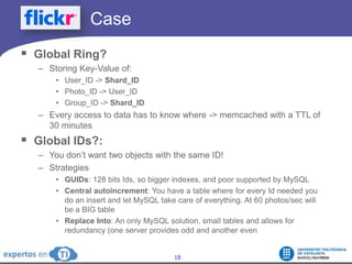 		CaseGlobal Ring?Storing Key-Value of:User_ID -> Shard_IDPhoto_ID -> User_IDGroup_ID -> Shard_IDEvery access to data has to know where -> memcached with a TTL of 30 minutesGlobal IDs?:You don’t want two objects with the same ID!StrategiesGUIDs: 128 bits Ids, so bigger indexes, and poor supported by MySQLCentral autoincrement: You have a table where for every Id needed you do an insert and let MySQL take care of everything. At 60 photos/sec will be a BIG tableReplace Into: An only MySQL solution, small tables and allows for redundancy (one server provides odd and another even
