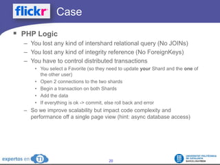 		CasePHP LogicYou lost any kind of intershard relational query (No JOINs)You lost any kind of integrity reference (No ForeignKeys)You have to control distributed transactionsYou select a Favorite (so they need to update your Shard and the one of the other user)Open 2 connections to the two shardsBegin a transaction on both ShardsAdd the dataIf everything is ok -> commit, else roll back and errorSo we improve scalability but impact code complexity and performance off a single page view (hint: async database access)