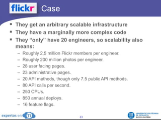 		CaseThey get an arbitrary scalable infrastructureThey have a marginally more complex codeThey “only” have 20 engineers, so scalability also means:Roughly 2.5 million Flickr members per engineer.Roughly 200 million photos per engineer.28 user facing pages. 23 administrative pages.20 API methods, though only 7.5 public API methods.80 API calls per second.250 CPUs.850 annual deploys.16 feature flags.