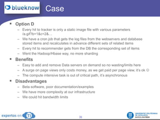 		  CaseOption DEvery hit to tracker is only a static image file with various parameters /a.gif?b=1&c=2&…We have a cron job that gets the log files from the webservers and database stored items and recalculates in advance different sets of related itemsEvery hit to recommender gets from the DB the corresponding set of itemsWent the Hadoop/Hbase way, no more shardingBenefitsEasy to add and remove Data servers on demand so no wasting/limits hereA surge on page views only costs money, as we get paid per page view, it’s ok The compute intensive task is out of critical path, it’s asynchronousDisadvantagesBeta software, poor documentation/examplesWe have more complexity at our infrastructureWe could hit bandwidth limits