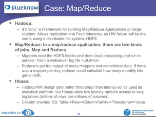 		  Case: Map/ReduceHadoop: It’s “only” a Framework for running Map/Reduce Applications on large clusters. Allows replication and Fault tolerance, as HW failure will be the norm, using a distributed file system, HDFSMap/Reduce: In a map/reduce application, there are two kinds of jobs, Map and Reduce. Mappers read the HDFS blocks and does local processing and run in parallel. From a webserver log file <url,#hits>Reducers get the output of many mappers and consolidate data. If there was a mapper per day, reducer could calculate how many monthly hits get an URLHbase: Hadoop/MR design gets better throughput than latency so it’s used as analytical platform, but Hbase allow low latency random access to very big tables (billions of rows per millions of columns)Column oriented DB: Table->Row->ColumnFamily->Timestamp=>Value