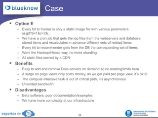 		  CaseOption EEvery hit to tracker is only a static image file with various parameters /a.gif?b=1&c=2&…We have a cron job that gets the log files from the webservers and database stored items and recalculates in advance different sets of related itemsEvery hit to recommender gets from the DB the corresponding set of itemsWent the Hadoop/Hbase way, no more shardingAll static files served by a CDNBenefitsEasy to add and remove Data servers on demand so no wasting/limits hereA surge on page views only costs money, as we get paid per page view, it’s ok The compute intensive task is out of critical path, it’s asynchronousUnlimited bandwidthDisadvantagesBeta software, poor documentation/examplesWe have more complexity at our infrastructure