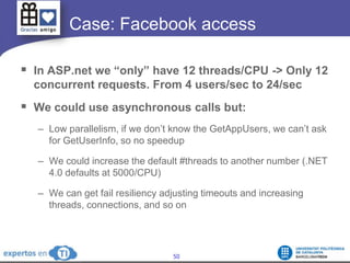 	   Case: Facebook accessIn ASP.net we “only” have 12 threads/CPU -> Only 12 concurrent requests. From 4 users/sec to 24/secWe could use asynchronous calls but:Low parallelism, if we don’t know the GetAppUsers, we can’t ask for GetUserInfo, so no speedupWe could increase the default #threads to another number (.NET 4.0 defaults at 5000/CPU)We can get fail resiliency adjusting timeouts and increasing threads, connections, and so on