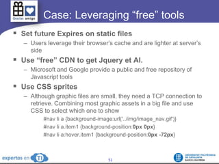	   Case: Leveraging “free” toolsSet future Expires on static filesUsers leverage their browser’s cache and are lighter at server’s sideUse “free” CDN to get Jquery et Al.Microsoft and Google provide a public and free repository of Javascript toolsUse CSS spritesAlthough graphic files are small, they need a TCP connection to retrieve. Combining most graphic assets in a big file and use CSS to select which one to show#nav li a {background-image:url('../img/image_nav.gif')} #nav li a.item1 {background-position:0px 0px} #nav li a:hover.item1 {background-position:0px -72px}