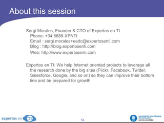 AboutthissessionSergi Morales, Founder & CTO of Expertos en TIPhone: +34 6688-XPNTIEmail : sergi.morales+eedc@expertosenti.comBlog : http://blog.expertosenti.com	Web: http://www.expertosenti.comExpertos en TI: We help Internet oriented projects to leverage all the research done by the big sites (Flickr, Facebook, Twitter, Salesforce, Google, and so on) so they can improve their bottom line and be prepared for growth