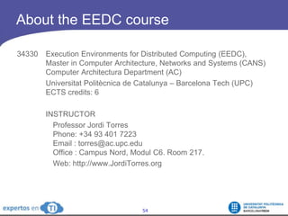 About the EEDC course 34330 	Execution Environments for Distributed Computing (EEDC), 	Master in Computer Architecture, Networks and Systems (CANS)	Computer Architectura Department (AC)		Universitat Politècnica de Catalunya – Barcelona Tech (UPC)	ECTS credits: 6INSTRUCTOR	Professor Jordi TorresPhone: +34 93 401 7223 Email : torres@ac.upc.eduOffice : Campus Nord, Modul C6. Room 217.	Web: http://www.JordiTorres.org
