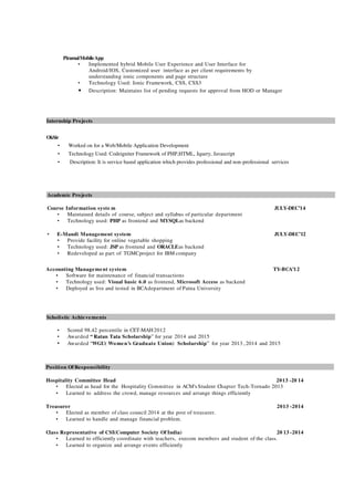 PiramalMobileApp
• Implemented hybrid Mobile User Experience and User Interface for
Android/IOS, Customized user interface as per client requirements by
understanding ionic components and page structure
• Technology Used: Ionic Framework, CSS, CSS3
• Description: Maintains list of pending requests for approval from HOD or Manager
Internship Projects
OkSir
• Worked on for a Web/Mobile Application Development
• Technology Used: Codeigniter Framework of PHP,HTML, Jquery, Javascript
• Description: It is service based application which provides professional and non-professional services
Academic Projects
Course Information syste m JULY-DEC’14
• Maintained details of course, subject and syllabus of particular department
• Technology used: PHP as frontend and MYSQLas backend
• E-Mandi Management system JULY-DEC’12
• Provide facility for online vegetable shopping
• Technology used: JSP as frontend and ORACLEas backend
• Redeveloped as part of TGMCproject for IBM company
Accounting Management system TY-BCA’12
• Software for maintenance of financial transactions
• Technology used: Visual basic 6.0 as frontend, Microsoft Access as backend
• Deployed as live and tested in BCAdepartment of Patna University
Scholistic Achievements
• Scored 98.42 percentile in CET-MAH2012
• Awarded “ Ratan Tata Scholarship” for year 2014 and 2015
• Awarded “WGU( Women’s Graduate Union) Scholarship” for year 2013 , 2014 and 2015
Position Of Responsibility
Hospitality Committee Head 2013 -20 14
• Elected as head for the Hospitality Committee in ACM’s Student Chapter Tech-Tornado 2013
• Learned to address the crowd, manage resources and arrange things efficiently
Treasurer 2013 -2014
• Elected as member of class council 2014 at the post of treasurer.
• Learned to handle and manage financial problem.
Class Representative of CSI(Computer Society Of India) 20 13 -2014
• Learned to efficiently coordinate with teachers, execom members and student of the class.
• Learned to organize and arrange events efficiently
 