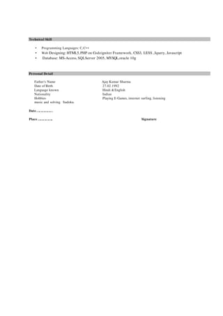 Technical Skill
• Programming Languages: C,C++
• Web Designing: HTML5,PHP on Codeigniter Framework, CSS3, LESS ,Jquery, Javascript
• Database: MS-Access, SQLServer 2005, MYSQL,oracle 10g
Personal Detail
Father's Name Ajay Kumar Sharma
Date of Birth 27.02.1992
Language known Hindi &English
Nationality Indian
Hobbies Playing E-Games, internet surfing, listening
music and solving Sudoku.
Date………………
Place…………….. Signature
 