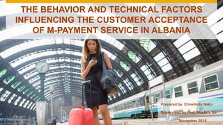 THE BEHAVIOR AND TECHNICAL FACTORS
INFLUENCING THE CUSTOMER ACCEPTANCE
OF M-PAYMENT SERVICE IN ALBANIA
Prepared by Ermelinda Nako
November 2015
Supervised by Prof. Mustafa Uc
 
