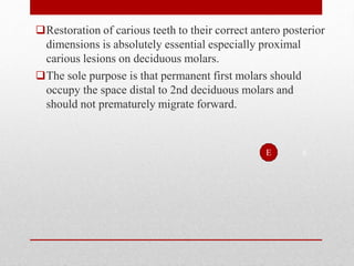 Restoration of carious teeth to their correct antero posterior
dimensions is absolutely essential especially proximal
carious lesions on deciduous molars.
The sole purpose is that permanent first molars should
occupy the space distal to 2nd deciduous molars and
should not prematurely migrate forward.
6
E
 