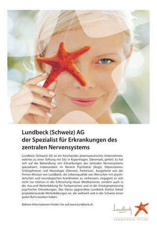 c o m p e t e n c e i n c n s
Lundbeck (Schweiz) AG
der Spezialist für Erkrankungen des
zentralen Nervensystems
Lundbeck (Schweiz) AG ist ein forschendes pharmazeutisches Unternehmen,
welches zu einer Stiftung mit Sitz in Kopenhagen, Dänemark, gehört. Es hat
sich auf die Behandlung von Erkrankungen des zentralen Nervensystems
spezialisiert, insbesondere im Bereich Psychiatrie (Angst, Depressionen,
Schizophrenie) und Neurologie (Demenz, Parkinson). Ausgehend von der
­Firmen-Mission von Lundbeck, die Lebensqualität von Menschen mit psychi-
atrischen und neurologischen Krankheiten zu verbessern, engagiert es sich
nicht nur intensiv in der Erforschung neuer Medikamente, sondern auch in
der Aus-und Weiterbildung für Fachpersonen und in der Entstigmatisierung
­psy­chischer Erkrankungen. Das hierzu gegründete Lundbeck Institut bietet
produkte­neutrale Weiterbildungen an, die weltweit und in der Schweiz einen
guten Ruf erworben haben.
Nähere Informationen finden Sie auf www.lundbeck.ch
 