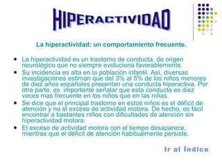 La hiperactividad: un comportamiento frecuente. La hiperactividad es un trastorno de conducta, de origen neurológico que no siempre evoluciona favorablemente. Su incidencia es alta en la población infantil. Así, diversas investigaciones estiman que del 3% al 5% de los niños menores de diez años españoles presentan una conducta hiperactiva. Por otra parte, es  importante señalar que esta conducta es diez veces mas frecuente en los niños que en las niñas. Se dice que el principal trastorno en estos niños es el déficit de atención y no el exceso de actividad motora. De hecho, es fácil encontrar a bastantes niños con dificultades de atención sin hiperactividad motora. El exceso de actividad motora con el tiempo desaparece, mientras que el déficit de atención habitualmente persiste .  Ir al Índice HIPERACTIVIDAD 